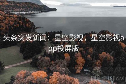 头条突发新闻：星空影视，星空影视app投屏版