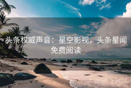 头条权威声音：星空影视，头条星闻免费阅读
