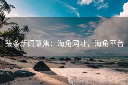 头条新闻聚焦：海角网址，海角平台