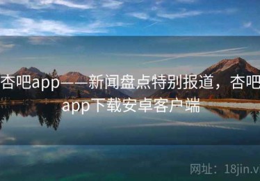 杏吧app——新闻盘点特别报道，杏吧app下载安卓客户端