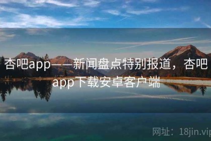 杏吧app——新闻盘点特别报道，杏吧app下载安卓客户端