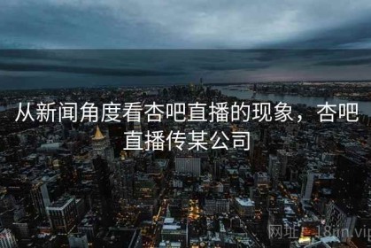 从新闻角度看杏吧直播的现象，杏吧直播传某公司