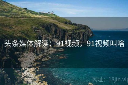 头条媒体解读：91视频，91视频叫啥
