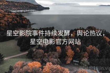 星空影院事件持续发酵，舆论热议，星空电影官方网站