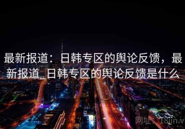 最新报道：日韩专区的舆论反馈，最新报道_日韩专区的舆论反馈是什么