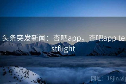头条突发新闻：杏吧app，杏吧app testflight