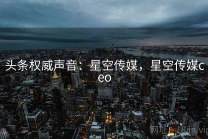 头条权威声音：星空传媒，星空传媒ceo