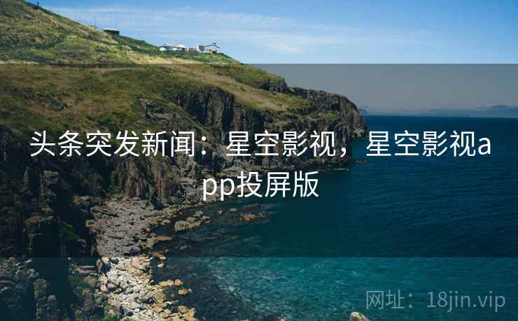 头条突发新闻：星空影视，星空影视app投屏版