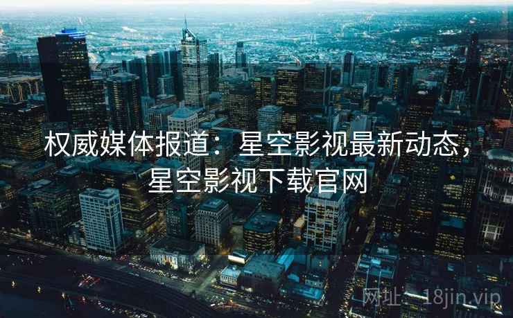 权威媒体报道：星空影视最新动态，星空影视下载官网