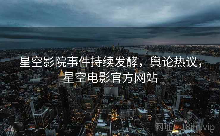 星空影院事件持续发酵，舆论热议，星空电影官方网站