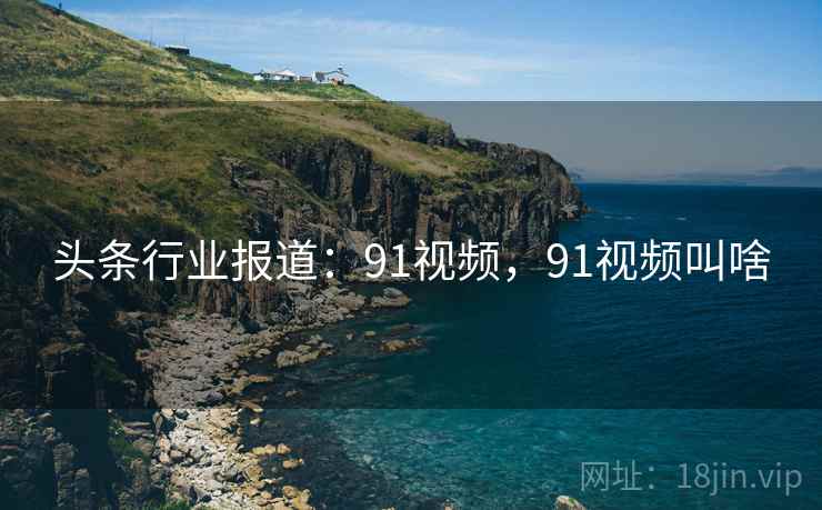 头条行业报道：91视频，91视频叫啥
