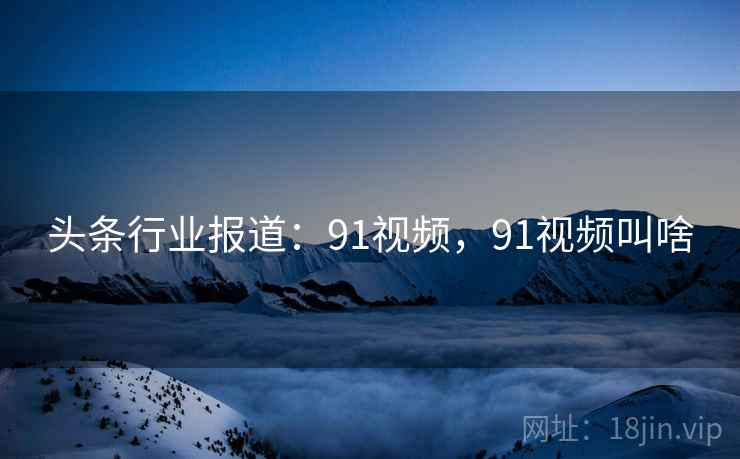 头条行业报道：91视频，91视频叫啥