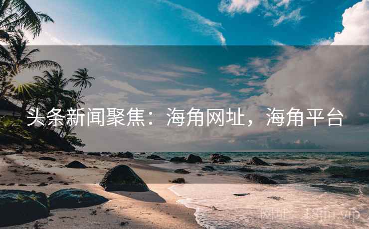 头条新闻聚焦：海角网址，海角平台