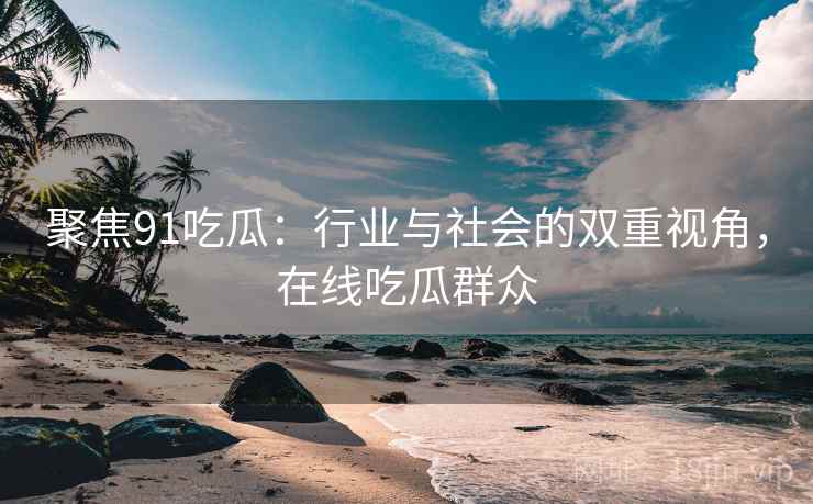 聚焦91吃瓜：行业与社会的双重视角，在线吃瓜群众