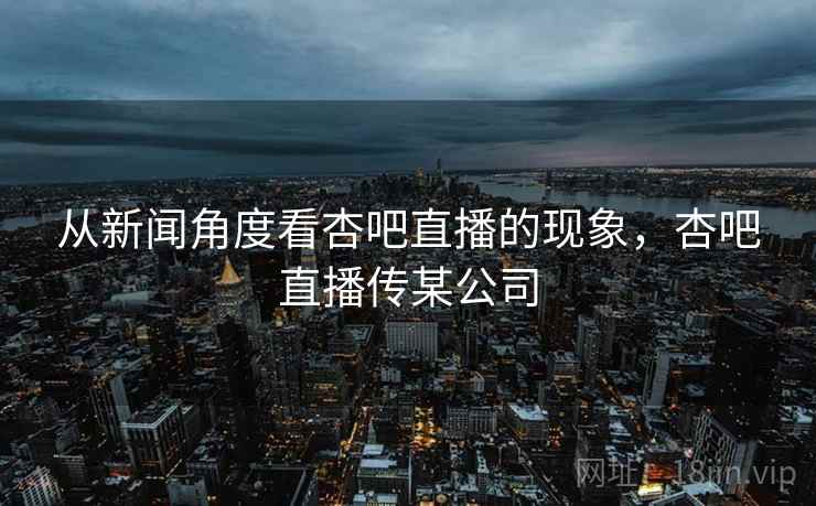 从新闻角度看杏吧直播的现象，杏吧直播传某公司