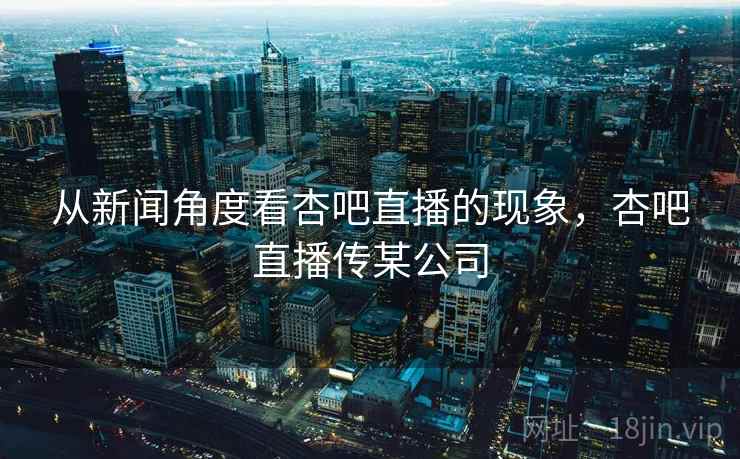 从新闻角度看杏吧直播的现象，杏吧直播传某公司