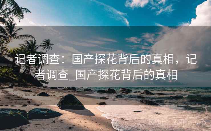 记者调查：国产探花背后的真相，记者调查_国产探花背后的真相