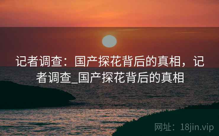 记者调查：国产探花背后的真相，记者调查_国产探花背后的真相