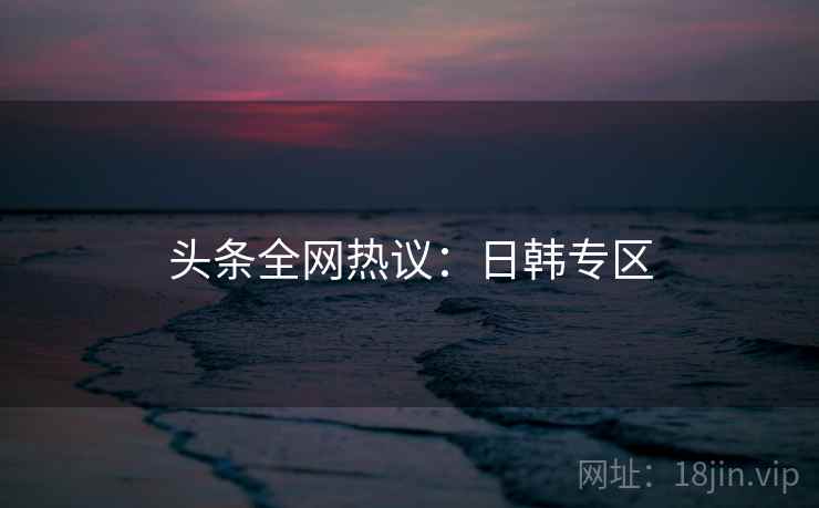 头条全网热议：日韩专区