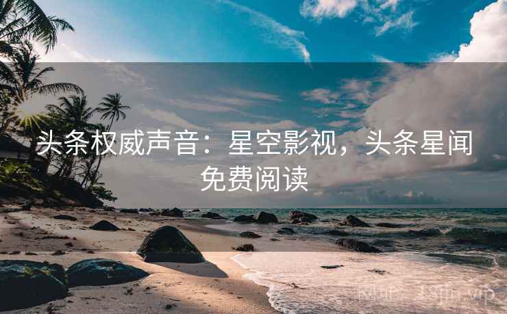 头条权威声音：星空影视，头条星闻免费阅读