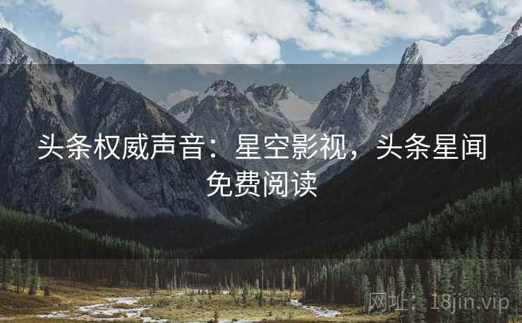 头条权威声音：星空影视，头条星闻免费阅读