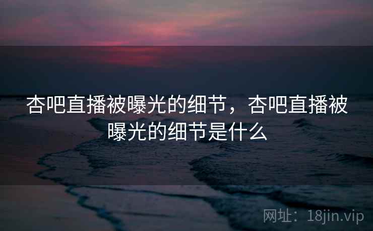 杏吧直播被曝光的细节,杏吧直播被曝光的细节是什么 杏吧直播被曝光的细节,杏吧直播被曝光的细节是什么