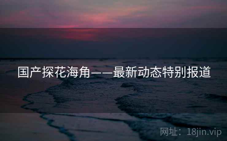 国产探花海角——最新动态特别报道