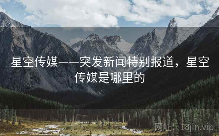 星空传媒——突发新闻特别报道,星空传媒是哪里的 星空传媒——突发新闻特别报道,星空传媒是哪里的